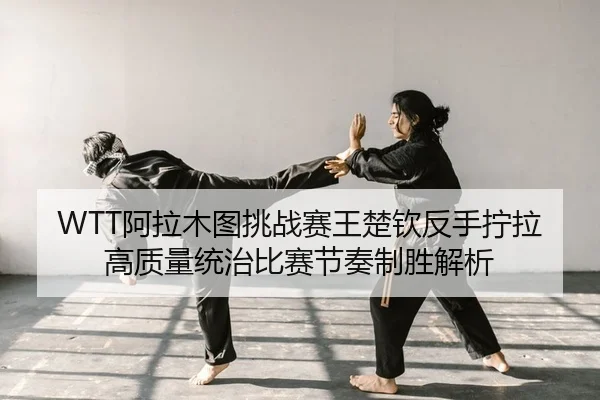 WTT阿拉木图挑战赛王楚钦反手拧拉高质量统治比赛节奏制胜解析